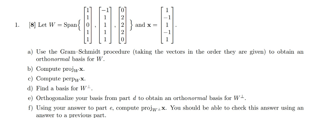 -1 and x= | 1 2 1. [8] Let W-Span 101 , | 1 | , | 2 a) Use the Gran-Schmidt procedure (taking the vectors in the order they are given) to obtain an orthonormal basis for W. b) Compute projwx c) Compute perpwx. d) Find a basis for W1 e) Orthogonalize your basis from part d to obtain an orthonormal basis for W1. f) Using your answer to part e, compute projwx. You should be able to check this answer using an answer to a previous part.