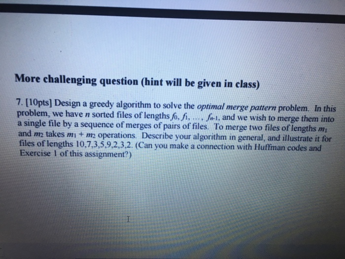 More challenging question (hint will be given in class) 7. [10pts) Design a greedy algorithm to solve the optimal merge pattern problem. In this problem, we have n sorted files of lengths fo, fi....-., and we wish to merge them into a single file by a sequence of merges of pairs of files. To merge two files of lengths m and m takes mi + m2 operations. Describe your algorithm in general, and illustrate it for files of lengths 10.7,3,5,9,2,3,2. (Can you make a connection with Huftiman codes and Exercise I of this assignment?)