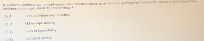 ems administrator is deploying a new mission -essential server into a virtual environment. Which of the following is BEST environments rapid elasticity characteristic? mitgated by the ов. о с. ? D. Data confidentiality breaches VM escape attacks Lack of redundancy Denial of service