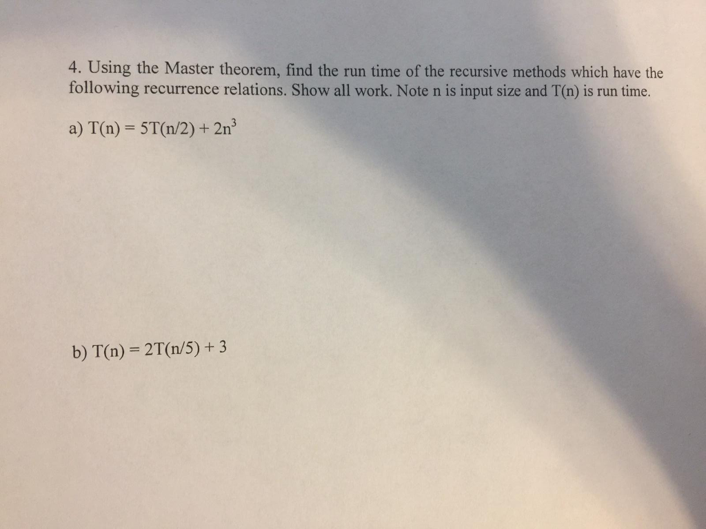 4. Using the Master theorem, find the run time of the recursive methods which have the following recurrence relations. Show all work. Note n is input size and T(n) is run time. a) T(n)-5T(n/2) + 2㎡ b) T(n) 2T (n/5)+ 3