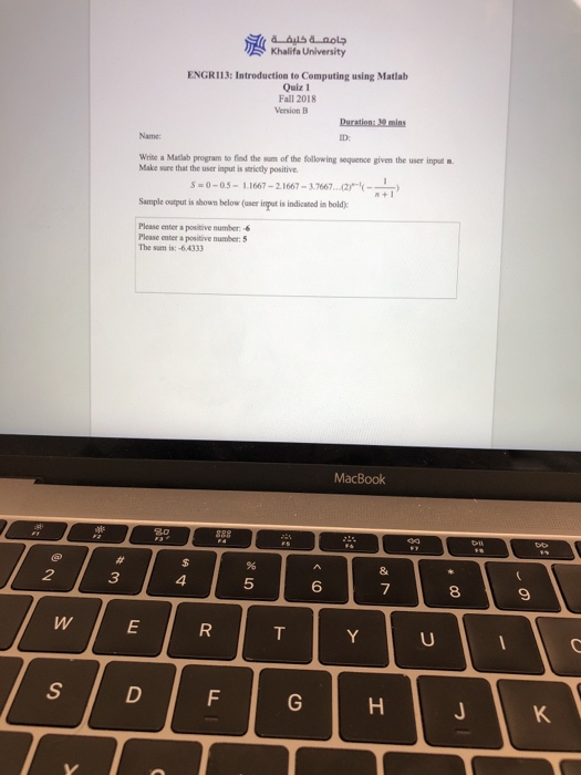 Khalifa University ENGR113: Introduction to Computing using Matlab Quiz 1 Fall 2018 Version B Write a Matlab program to find the sum of the following sequence given the user input Make sure that the user input is sorictly positive 0-05-1.1667-21667-37667.. Sample output isshoumelow (user inmput is indicated in bold) Please enter a positive number Please enter a positive number: 5 The sum is:-6.4333 MacBook 3 5 6 7 8