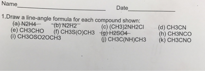 Name Date 1.Draw a line-angle formula for each compound shown: (a)-N2H4--(b)N2H2- (e) CH3CHO (f) CH3S(O)CH3 (i) CH3OSO2OCH3 (c) (CH3)2NH2CI (d) CH3CIN 0) CH3C(NH)CH3 (k) CH3CNO (g)H2S04- (h) CH3NCo