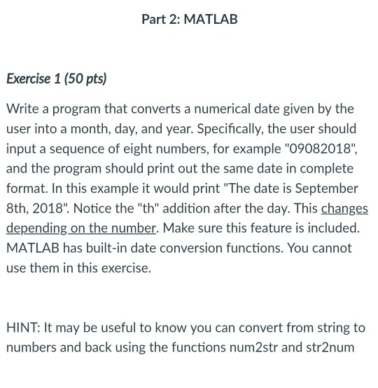 Part 2: MATLAB Exercise 1 (50 pts) Write a program that converts a numerical date given by the user into a month, day, and year. Specifically, the user should input a sequence of eight numbers, for example 09082018 and the program should print out the same date in complete format. In this example it would print The date is September 8th, 2018. Notice the th addition after the day. This changes depending on the number. Make sure this feature is included. MATLAB has built-in date conversion functions. You cannot use them in this exercise. HINT: It may be useful to know you can convert from string to numbers and back using the functions num2str and str2nunm