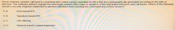 Some malware variants call back to command and control servers operated at URLs that are cryptographically generated according to the date of infection. The malware authors register the seemingly random URLs days in advance of the anticipated infections and call backs. Which of the following should a security engineer implement to prevent infections from reaching the command and control servers? O A Host-based IPS Signature-based IPS URL filtering Network-based content inspection O D.