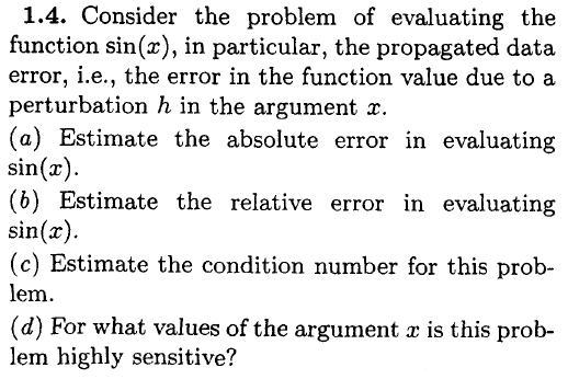 1.4. Consider the problem of evaluating the function sin(z), in particular, the propagated data error, i.e., the error in the function value due to a perturbation h in the argument x. (a) Estimate the absolute error in evaluating sin(r) (b) Estimate the relative error in evaluating sin(x) (c) Estimate the condition number for this prob- lem (d) For what values of the argument z is this prob lem highly sensitive?