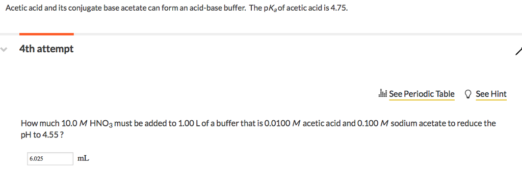 Acetic acid and its conjugate base acetate can form an acid-base buffer. The pKa of acetic acid is 4.75. 4th attempt d See Periodic Table See Hint How much 10.0 M HNO3 must be added to 1.00 L of a buffer that is 0.0100 M acetic acid and 0.100 M sodium acetate to reduce the pH to 4.55? 6.025 mL