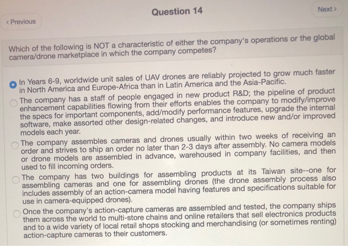 Question 14 Next > < Previous Which of the following is NOT a characteristic of either the companys operations or the global camera/drone marketplace in which the company competes? o In Years 6-9, worldwide unit sales of UAV drones are reliably projected to grow much faster in North America and Europe-Africa than in Latin America and the Asia-Pacific The company has a staff of people engaged in new product R&D; the pipeline of product enhancement capabilities flowing from their efforts enables the company to modify/improve the specs for important components, add/modify performance features, upgrade the internal software, make 

<div class=