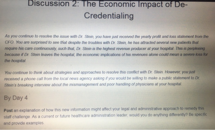 DiscuSsion 2: The Economic Impact of De Credentialing As you continue to resolve the issue with Dr. Stein, you have just received the yearly profit and loss statement from the CFO. You are surprised to see that despite the troubles with Dr. Stein, he has attracted several new patients that require his care continuously, such that, Dr. Stein is the highest revenue producer at your hospital. This is perplexing because if Dr. Stein leaves the hospital, the economic implications of his revenues alone could mean a severe loss for the hospital You continue 

<div class=