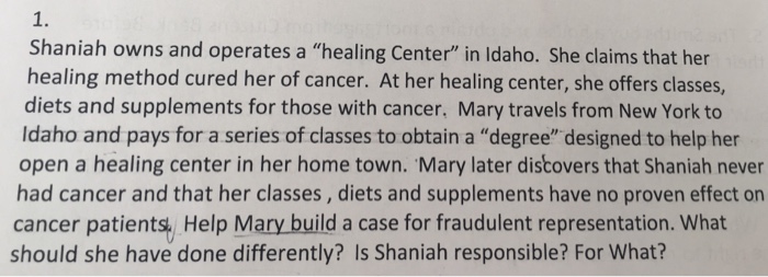 1. Shaniah owns and operates a healing Center in ldaho. She claims that her healing method cured her of cancer. At her healing center, she offers classes diets and supplements for those with cancer, Mary travels from New York to Idaho and pays for a series of classes to obtain a degree designed to help her open a healing center in her home town. Mary later discovers that Shaniah never had cancer and that her classes, diets and supplements have no proven effect on cancer patients, Help Mary build a case for fraudulent representation. What should she have done differently? Is Shaniah responsible? For What?