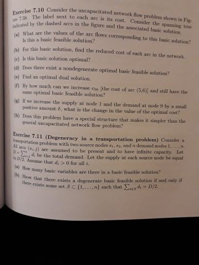 .10 Consider the uncapacitated network flow problem shown in Fig Exercise ure 7.38. The indicated by the label next to each arc is its cost. Consider the spanning tree dashed arcs in the figure and the associated basic solution. ar hat are the values of the are lows corresponding to this basic solution? For this basic solution, find the reduced cost of each are in the network. ls this a basic feasible solution? (e) Is this basic solution optimal? d) Does there exist a nondegenerate optimal basic feasible solution? e) Find an optimal dual solution. (f) By 

<div class=