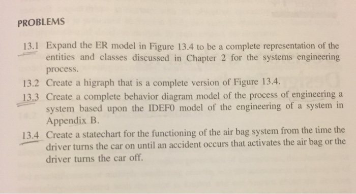 PROBLEMS 13.1 Expand the ER model in Figure 13.4 to be a complete representation of the entities and classes discussed in Chapter 2 for the systems engineering process. 13.2 Create a higraph that is a complete version of Figure 13.4. 13.3 Create a complete behavior diagram model of the process of engineering a system based upon the IDEFO model of the engineering of a system in Appendix B 13.4 Create a statechart for the functioning of the air bag system from the time the driver turns the car on until an accident occurs that activates the air bag or the driver turns the car off.