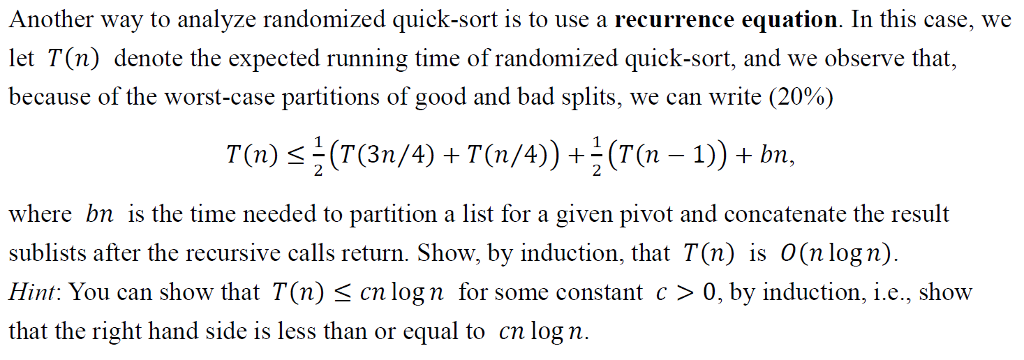 Another way to analyze randomized quick-sort is to use a recurrence equation. In this case, we let T(n) denote the expected running time of randomized quick-sort, and we observe that, because of the worst-case partitions of good and bad splits, we can write (20%) T(n) s (T(3n/4) +T(n/4)) (T(n1)bn, where bn is the time needed to partition a list for a given pivot and concatenate the result sublists after the recursive calls return. Show, by induction, that T(n) is O(n logn) Hint: You can show that T(n) cn log n for some constant c > 0, by induction, ie., show that the right hand side is less than or equal to cn log n