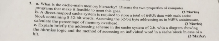 1. a. What is the cache-main memory hierarchy? Discuss the two properties of computer a programs that make it feasible to mee