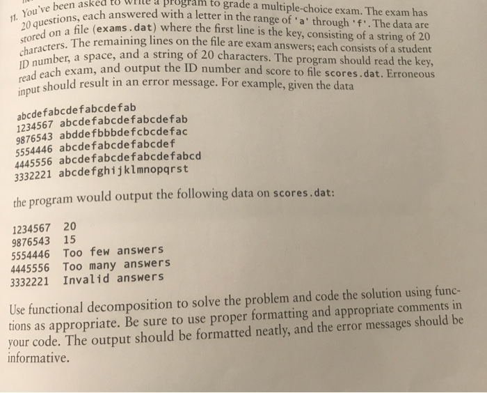 estu le a program to grade a multiple-choice exam. The exam has ach answered with a letter in the range of a through f .The data are xams.dat) where the first line is the key, consisting of a string of 20 the file are exam answers; each consists of a student e, and a string of 20 characters. The program should read the key, h exam, and output the ID number and score to file scores.dat. Erroneous t. Youve been asked dat st ored on a hle The remaining lines on characters. ID number, a space, strin each exam, and output the reaut should result in an error message. For example, given the data in abcdefabcdefabcdefab 1234567 abcdefabcdefabcdefab 9876543 abdde fbbbdefcbcdefac 5554446 abcdefabcdefabcdef 4445556 abcdefabcdefabcdefabcd 3332221 abcdefghijklmnopqrst the program would output the following data on scores.dat: 1234567 20 9876543 15 5554446 Too few answers 4445556 Too many answers 3332221 Invalid answers Use functional decomposition to solve the problem and code the solution using func- tions as appropriate. Be sure to use proper formatting and appropriate comments in your code. The output should be formatted neatly, and the error messages should be informative.