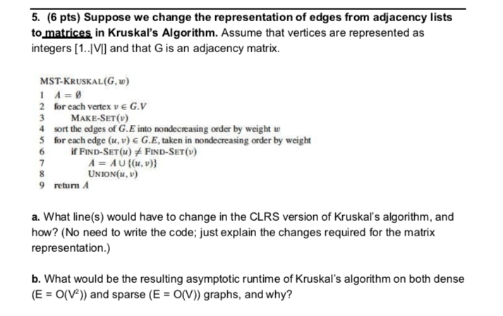 5. (6 pts) Suppose we change the representation of edges from adjacency lists to matrices in Kruskals Algorithm. Assume that vertices are represented as integers [1.IVI and that G is an adjacency matrix. MST-KRUSKAL(G,) 2 for each vertex v e G.V 3MAKE-SET(v) 4 sort the edges of G.E into nondecreasing order by weight w 5 for each edge (u, v) &G.Etaken in nondecreasing order by weight 6 İf FIND-SET(u)メFIND-SET(v) A = A U {(u, v)} UNION(u, 9 return A a. What line(s) would have to change in the CLRS version of Kruskals algorithm, and how? (No need to write the code; just explain the changes required for the matrix representation.) b. What would be the resulting asymptotic runtime of Kruskals algorithm on both dense (E O(V) and sparse (EO(V)) graphs, and why?