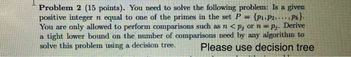 Problem 2 (15 points). You need to solve the following problem: Is a given positive integer n equal to one of the primes in the set P- (pi.P2... P) You are only allowed to perform comparisons such as n <P, or n p,. Derive a tight lower bound on the number of comparisons need by any algorithm to solve this problem using a decision tree.Please use decision tree