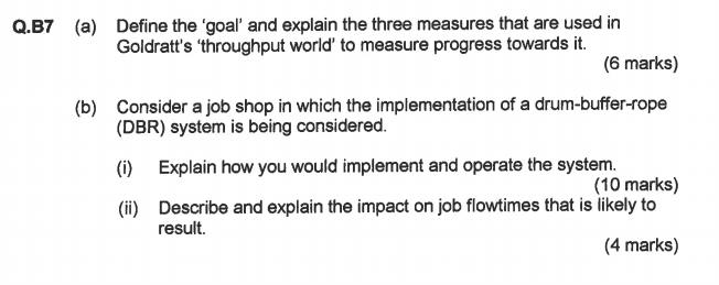 Q.B7 a Define the goal and explain the three measures that are used in Goldratts throughput world to measure progress towards it. (6 marks) (b) Consider a job shop in which the implementation of a drum-buffer-rope (DBR) system is being considered. (i)Explain how you would implement and operate the system. (i) Describe and explain the impact on job flowtimes that is likely to (10 marks) result. (4 marks)