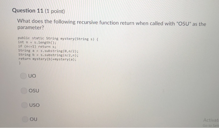 Question 11 (1 point) What does the following recursive function return when called with OSU as the parameter? public static