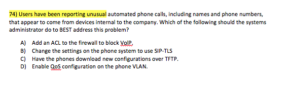 74) Users have been reporting unusual automated phone calls, including names and phone numbers, that appear to come from devices internal to the company. Which of the following should the systems administrator do to BEST address this problem? A) Add an ACL to the firewall to block VolP B) Change the settings on the phone system to use SIP-TLS C) Have the phones download new configurations over TFTP. D) Enable QoS configuration on the phone VLAN.