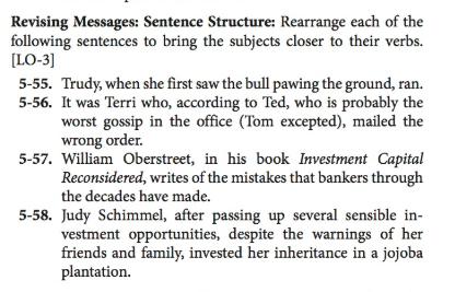 Revising Messages: Sentence Structure: Rearrange each of the following sentences to bring the subjects closer to their verbs. LO-3] 5-55. Trudy, when she first saw the bull pawing the ground, ran. 5-56. It was Terri who, according to Ted, who is probably the worst gossip in the office (Tom excepted), mailed the wrong order. 5-57. William Oberstreet, in his book Investment Capital Reconsidered, writes of the mistakes that bankers through the decades have made. 5-58. Judy Schimmel, after passing up several sensible in- vestment opportunities, despite the warnings of her friends and family, invested her inheritance in a jojoba plantation