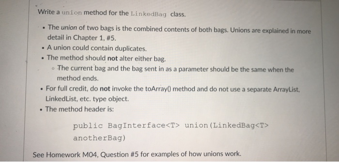 Write a union method for the LinkedBag class. . The union of two bags is the combined contents of both bags. Unions are explained in more detail in Chapter 1, #5. A union could contain duplicates. . The method should not alter either bag. The current bag and the bag sent in as a parameter should be the same when the method ends. For full credit, do not invoke the toArray) method and do not use a separate ArrayList LinkedList, etc. type object. . The method header is: public Baginterfacects union (L.inkedBag-c anotherBag) See Homework M04, Question #5 for examples of how unions work.
