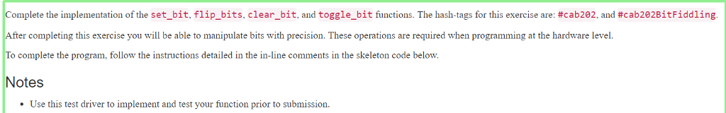 Complete the implementation of the set bit, flip bits, clear bit and toggle bit functions. The hash tags for this exercise are: #cab202 and #cab2e2Bit Fiddling After completing this exercise you will be able to manipulate bits with precision. These operations are required when programming at the hardware level. To complete the program, follow the instructions detailed in the in-line comments in the skeleton code below. Notes Use this test driver to implement and test your function prior to submission