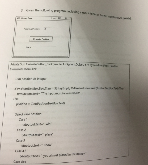 3. Given the following program (including a user interface) e), answer questions(20 points). - Horse Race Firishing Position: 2 Evakuate Postion Plac Private Sub EvaluateButton_Click(sender As System.Objec EvaluateButton Clici t e As System.EventArgs) Handles Dim position As Integer If PositionTextBox.Text.Trim String.Empty OrElse Not IsNumeric(PositionTextBox. Text) Then txtoutcome.text- The input must be a number! position Clnt(PositionTextBox.Text) Select case position Else Case 1 Case 2 Case 3 Case 4,5 txtoutput.text- win txtoutput.text- place* txtoutput.text-show botoutputtext= you almost placed in the money. Case else