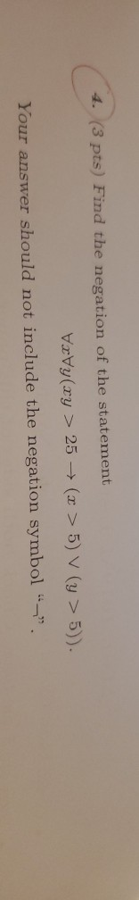 4. (3 pts) Find the negation of the statement VuVy(xy > 25 → (z > 5) V (y > 5)) Your answer should not include the negation s