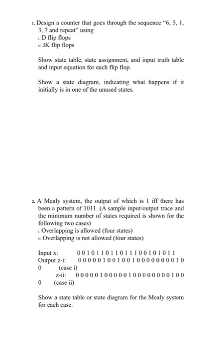 1. Design a counter that goes through the sequence 6, 5, 3, 7 and repeat using i D flip flops JK flip flops Show state table, state assignment, and input truth table and input equation for each flip flop. initially is in on ainditing what initially is in one of the unused states. Show a state diagram, indicating what happens if it 2. A Mealy system, the output of which is 1 iff there has been a pattern of 1011. (A sample input/output trace and the minimum number of states required is 

<div class=