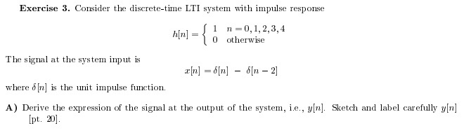 Exercise 3. Consider the discrete-time LTI system with impulse response l h[n]={ 0 otherwise 0,1,2,3,4 The signal at the system input is where δ[n] is the unit impulse function. A) Derive the expression of the signal at the output of the system, i.e., y[n]. Sketch and label carefully y[n] pt. 20]