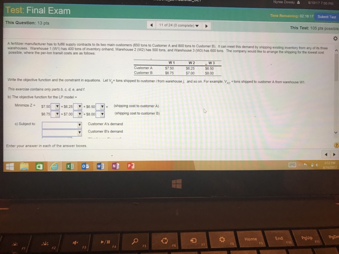 Nyree Dowa, 蟲 8/S6/17 7:00PM Test: Final Exam Time 02:16:17 Submit Test This Question: 13 pts 110124 (O complete) ▼ This Test: 105 pts possible o. Atenker manufacturer has lti supply contracts tots two man customers (650 tons to Customer A an 800 tons to Customer B). ,ean meet this demand by shpeng existing nventory tom any of its three warehouses. Warehouse 1 (W1) has 400 tons of inventory onhand, Warehouse 2 (w2) has 500 tons, and Warehouse 3 (w3) has 600 tons. The company would ike to arrange the possble-where per-lon transit costs are as taows $7.50 $6.75 $5.50 $8.00 Customer B $7.00 Winte the objective function and the constraint in equations Let V, tons shipped to customer i trom warehouse , and so on. For example, VA tons shipped to customer A from warehouse W This exercise contains only parts b. c d e, and f b) The objective function for the LP model Minimize Z$7 $8.25 (shipping cost to customer A) +$700 ▼ +38 00| ▼| (shipping cost to customer B) c) Subject to Customer As demand Customer Bs demand Enter your answer in each of the answer boxes End PqUp F3 FS F6