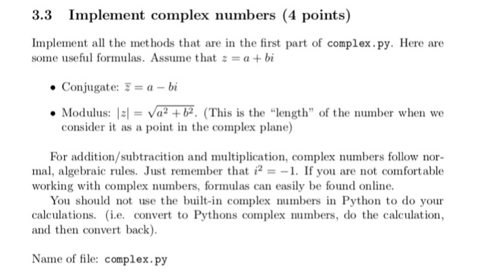3.3 Implement complex numbers (4 points) Implement all the met hods that are in the first part of complex.py. Here are sonne useful formulas. Assume that z = a + bi . Conjugate:-= a-bi . Modulus: |s| = Va2+b2. (Th is is the length of the number when we consider it as a point in the complex plane) For addition/subtracition and multiplication, complex numbers follow nor- mal, algebraic rules. Just remember that i21. If you are not comfortable working with complex numbers, formulas can easily be found online You should not use the built-in complex numbers in Python to do your calculations. (i.e. convert to Pythons complex numbers, do the calculation and then convert back) Name of file: complex.py