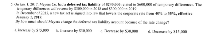 5. On Jan. 1, 2017, Meyers Co. had a deferred tax liability of $240,000 related to $600,000 of temporary differences. The temporary differences will reverse by S300,000 in 2018 and $300,000 in 2019. In December of 2017, a new tax act is signed into law that lowers the corporate rate from 40% to 35%, effective January 1, 2019 By how much should Meyers change the deferred tax liability account because of the rate change? a. Increase by S15,000 . Increase by $30,000 c.Decrease by $30,000 d. Decrease by S15,000 d. Decrease by $15,0