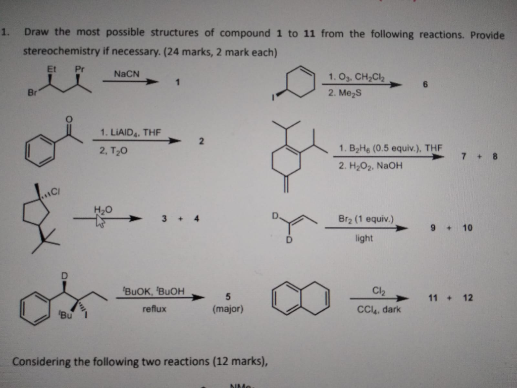1. Draw the most possible structures of compound 1 to 11 from the following reactions. Provide stereochemistry if necessary. (24 marks, 2 mark each) Et Pr 1.03. CH2C2 2. Me2S 1. LIAID4. THF 2 2, T20 1. B2H6 (0.5 equiv.), THF 2. H202. NaOH CI ci H2O Br2 (1 equiv.) light 5 11 + 12 CCl4, dark Considering the following two reactions (12 marks),