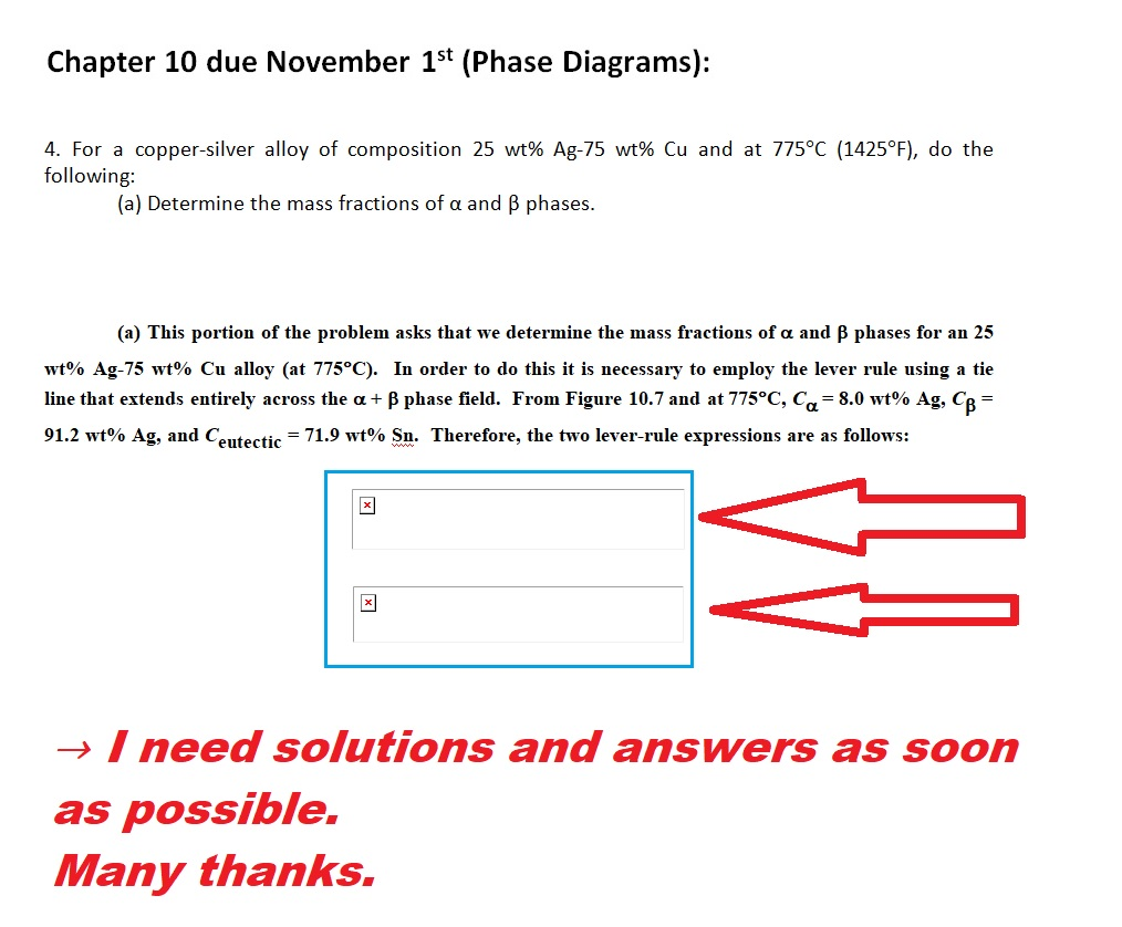 Chapter 10 due November 1st (Phase Diagrams): 4. For a copper-silver alloy of composition 25 wt% Ag-75 wt% Cu and at 775°C (1425°F), do the following (a) Determine the mass fractions of α and β phases (a) This portion of the problem asks that we determine the mass fractions of α and β phases for an 25 wt% Ag-75 wt% Cu alloy (at 775°C). In order to do this it is necessary to employ the lever rule using a tie line that extends entirely across the α + β phase field. From Figure 10.7 and at 775 C, 8.0 wt% Ag, Cp 91.2 wt% Ag, and C eutectic-71.9 wt% Sn. Therefore, the two lever-rule expressions are as follows: I need solutions and answers as soon as possible. Many thanks.