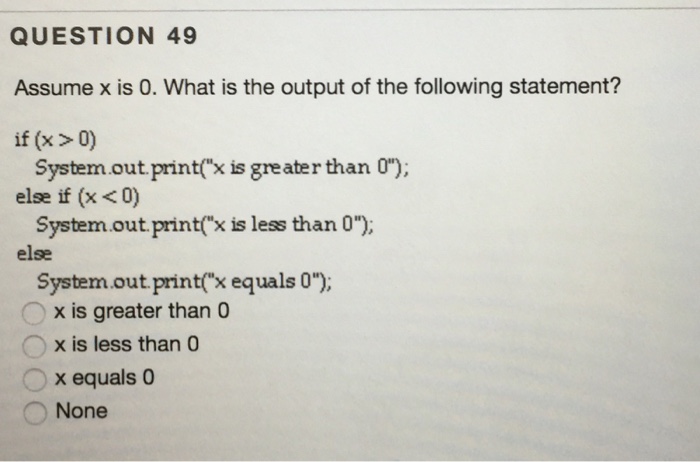 QUESTION 49 Assume x is 0. What is the output of the following statement? if (x 0) System out print(xisgreater than 0), else if (x <0) System out print x is less than 0); else system out print(x equals o); x is greater than 0 O x is less than 0 x equals 0 None
