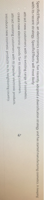 SpecificEffects, an electronics company, has recently adopted a diversification strategy and has started manufacturing cosmetics. In keeping with its recent strategy, SpecificEffects will most likely attract new customers with its existing range of cosmetics create new electronic goods for its existing customers attract existing customers with its popular electronic products. introduce new cosmetic products in its neighboring country