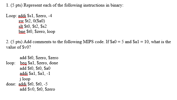 1. (5 pts) Represent each of the following instructions in binary: Loop: addi Ss1, Szero, -4 bne St0, Szero, loop 2. (5 pts) Add comments to the following MIPS code. If Sa0 5 and Sal value of Sv0? 10, what is the add St0, $zero, Szero loop: beSal, Szero, done add St0, St0, Sa0 addi Sal, Sal, -1 j loop done: addi St0, St0, -5 add Sv0, St0, Szero