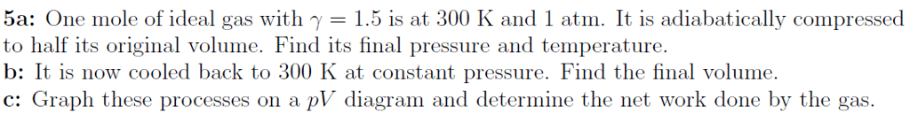 5a: One mole of ideal gas with γ-1.5 is at 300 K and 1 atm. It is adiabatically compressed to half its original volume. Find its final pressure and temperature b: It is now cooled back to 300 K at constant pressure. Find the final volume. c: Graph these processes on a pV diagram and determine the net work done by the gas