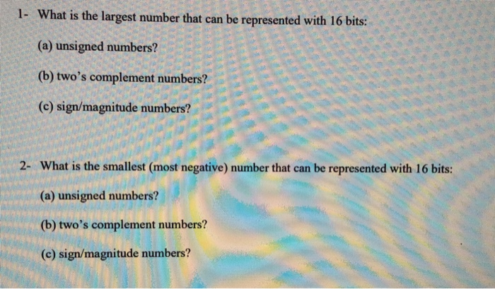 1- What is the largest number that can be represented with 16 bits: (a) unsigned numbers? (b) twos complement numbers? (c) sign/magnitude numbers? 2- What is the smallest (most negative) number that can be represented with 16 bits: (a) unsigned numbers? (b) twos complement numbers? (c) sign/magnitude numbers?