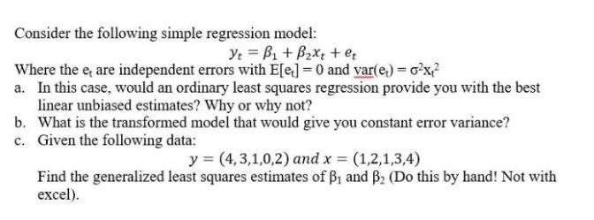Consider the following simple regression model: Where the e are independent errors with Elel 0 and var(e) x a. In this case, would an ordinary least squares regression provide you with the best b. c. linear unbiased estimates? Why or why not? What is the transformed model that would give you constant error variance? Given the following data: y (4,3,1,0,2) and x (1,2,1,3,4) Find the generalized least squares estimates of β1 and β2 (Do this by hand! Not with excel).
