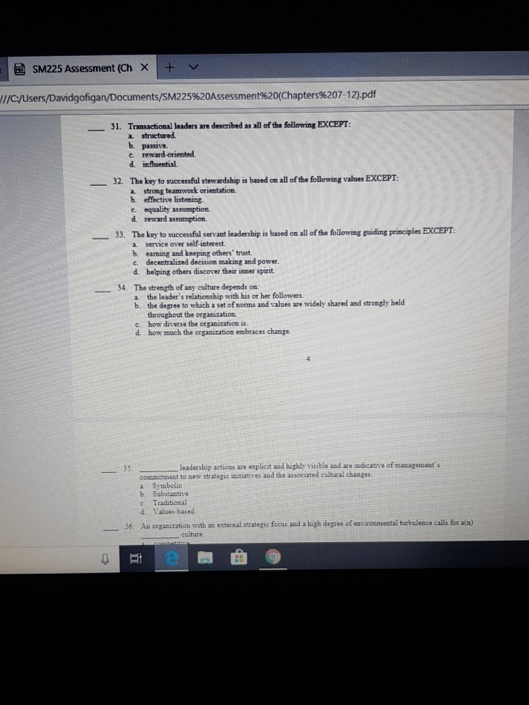 SM225 Assessment (Ch × 1 + v :/users/Davidgofigan/Documents/SM225%20Assessment%20(Chapters%207.12.pdf 31. Transactional leaders are described as all of the following EXCEPT structured. d infmential The key to successful stewardship is based on all of the following values EXCEPT a strong teamwork orientation. b effective listening e. equality assumption d reward assumption. 32. 33. The key to succesfal servant leaderhip iz based om all f bhe flonving raiding principles EXCEPT. a service over self-interest b earning and keeping others trust c. decentralized decision making and power. d helping others discover their inner spirit. 34. The strength of any culture depends 

<div class=