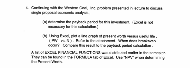 4. continuing with the western coal, inc. problem presented in lecture to discuss single proposal economic analysis (a) determine the payback period for this investment. (excel is not necessary for this calculation.) (b) using excel, plot a line graph of present worth versus useful life occur? compare this result to the payback period calculation a list of excel financial functions was distributed earlier in the semester. they can be found in the formula tab of excel. use npv when determining (pw vs. n). refer to the attachment. when does breakeven the present worth