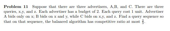 Problem 11 Suppose that there are three advertisers, A,B, and C. There are three queries, x,y, and z. Each advertiser has a b