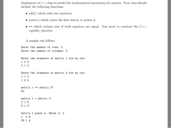 Implement a C++ class to model the mathematical operations of a matrix. Your class should include the following functions. add which adds two matrices; power which raises the first matrix to power n; · which returns true if both matrices are equal. You need to overload the C++ equality operator A sample run follows. Enter the number of rows: 2 Enter the number of columns: 3 Enter the elements of matrix 1 row by row: 103 5 1 2 Enter the elements of matrix 2 row by row 1 1 2 10 4 matrix 2? matrix 1 No matrix 1 matrix 2: 2 1 5 6 1 6 matrix 1 power n. Enter n: 2 10 9 25 1 4