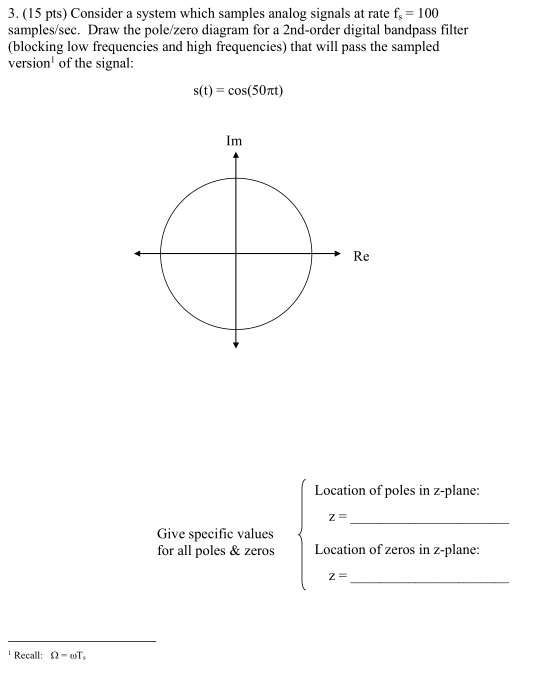 3. (15 pts) Consider a system which samples analog signals at rate fs 100 samples/sec. Draw the pole/zero diagram for a 2nd-order digital bandpass filter (blocking low frequencies and high frequencies) that will pass the sampled version of the signal: s(t) = cos(50m) Im Re Location of poles in z-plane: Give specific values for all poles & zeros Location of zeros in z-plane Recall:-T