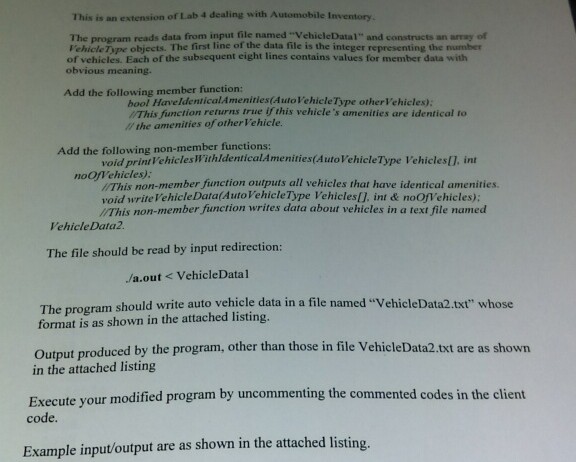 This is an extension of Lab 4 dealing with Automobile Inventory The program reads data from input file named VehicleDatal and constructs an array of Fehicle Type objects. The first line of the data file is the integer representing the number of vehicles. Each of the subsequent eight lines contains values for member data with obvious meaning. Add the following member function: bool HaveldenticalAmenities(AutoVehicle Type otherVehicles) /This function returns true if this vehicles amenities are identical to the amenities of otherVehicle. Add the following non-member functions: void printVehiclesWithldenticalAmenities(AutoVehicleType Vehicles[. int noOfehicles) I/This non-member function outputs all vehicles 

<div class=