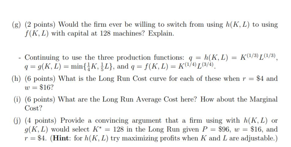 (g) (2 points) Would the firm ever be willing to switch from using h(K, L) to using
f(K, L) with capital at 128 machines? Exp