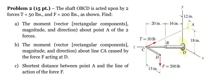 Problem 2 (15 pt.) - The shaft OBCD is acted upon by 2 forces \( \mathrm{T}=50 \mathrm{lbs} \)., and \( \mathrm{F}=200 \mathr