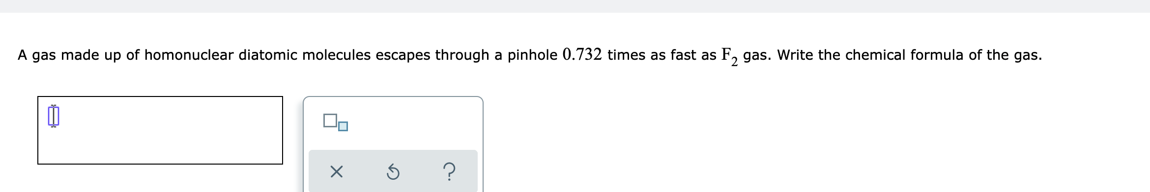 A gas made up of homonuclear diatomic molecules escapes through a pinhole \( 0.732 \) times as fast as \( \mathrm{F}_{2} \) g